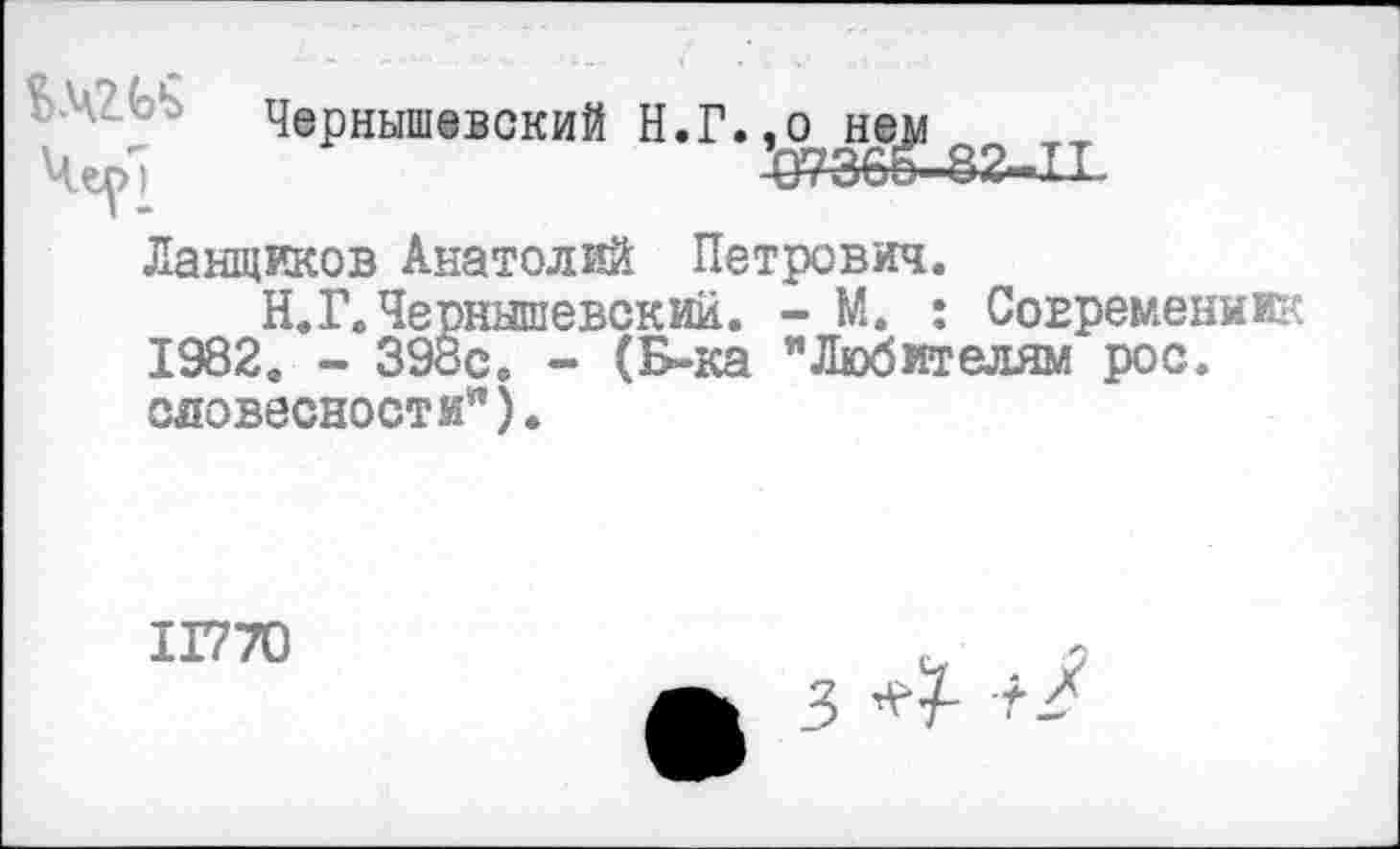 ﻿
Чернышевский Н.Г.^^ем
Ланщиков Анатолий Петрович.
Н.Г.Чернышевский. - М. : Современник 1982. - 398с. - (Б-ка "Любителям рос. словесности").
1Г770